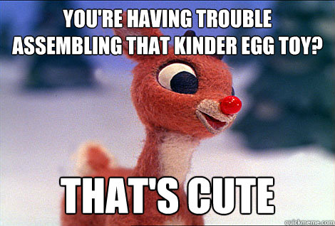 You're having trouble assembling that kinder egg toy? That's cute  Condescending Rudolph