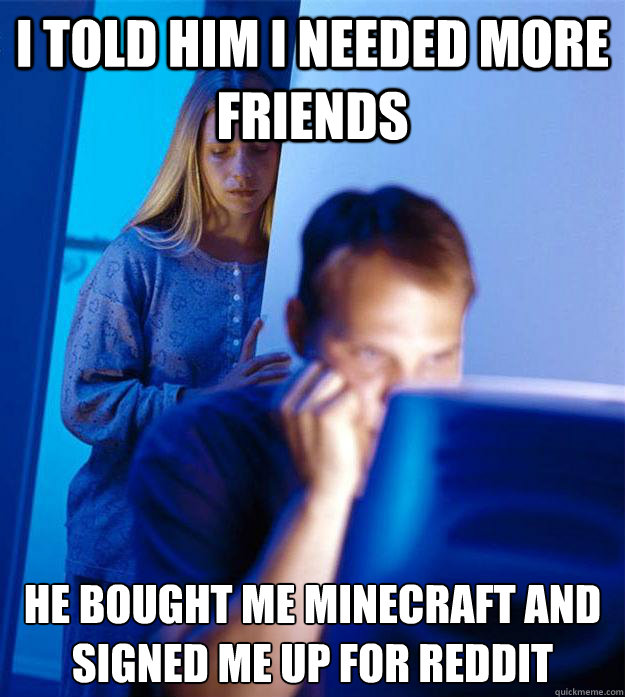 I told him I needed more friends He bought me Minecraft and signed me up for Reddit  Redditors Wife