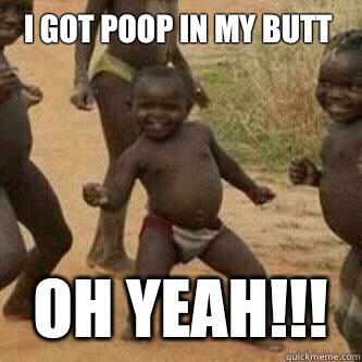 I got poop in my butt Oh yeah!!!  Its friday niggas