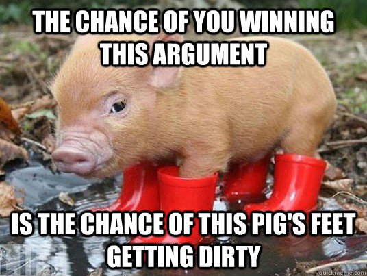 The chance of you winning this argument is the chance of this pig's feet getting dirty  