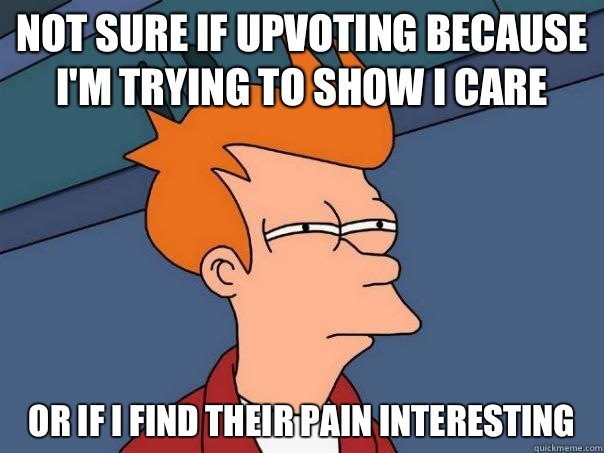 Not sure if upvoting because I'm trying to show I care Or if I find their pain interesting   Futurama Fry