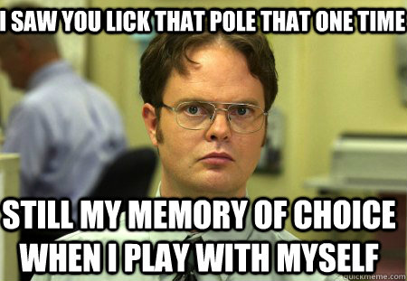 I saw you lick that pole that one time still my memory of choice when i play with myself  Schrute