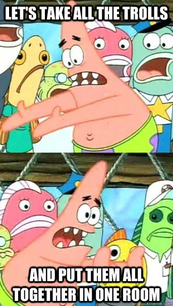 Let's take all the trolls and put them all together in one room  Push it somewhere else Patrick