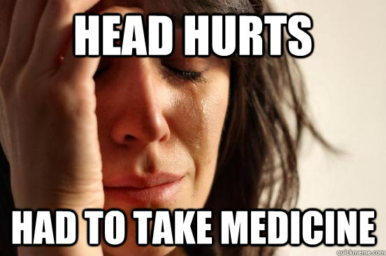 head hurts had to take medicine  First World Problems