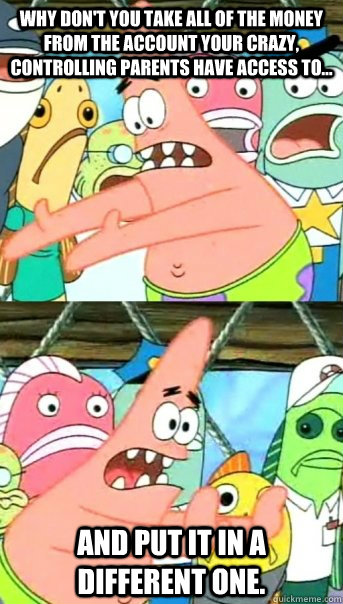 Why don't you take all of the money from the account your crazy, controlling parents have access to... and put it in a different one.  Push it somewhere else Patrick