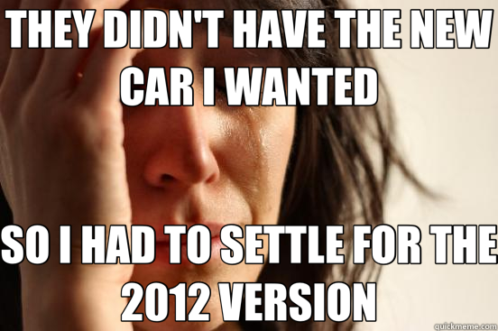 THEY DIDN'T HAVE THE NEW CAR I WANTED SO I HAD TO SETTLE FOR THE 2012 VERSION  First World Problems
