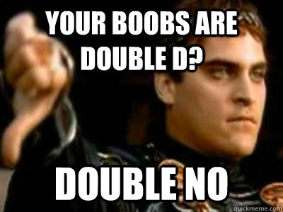 Your boobs are double D? double no  Downvoting Roman