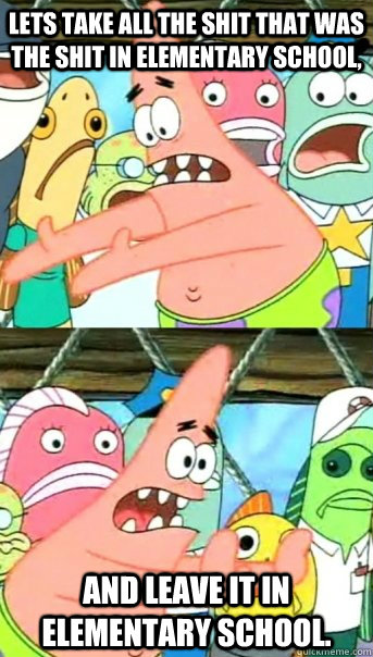 Lets take all the shit that was the shit in elementary school, And leave it in elementary school.  Push it somewhere else Patrick
