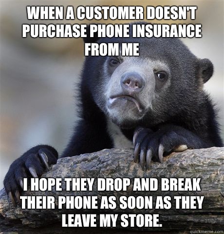 When a customer doesn't purchase phone insurance from me I hope they drop and break their phone as soon as they leave my store.   Confession Bear