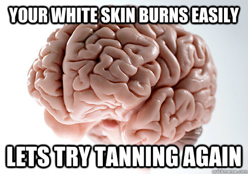 Your white skin burns easily Lets try tanning again  Scumbag Brain