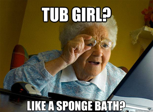 TUB GIRL? LIKE A SPONGE BATH?  Grandma finds the Internet