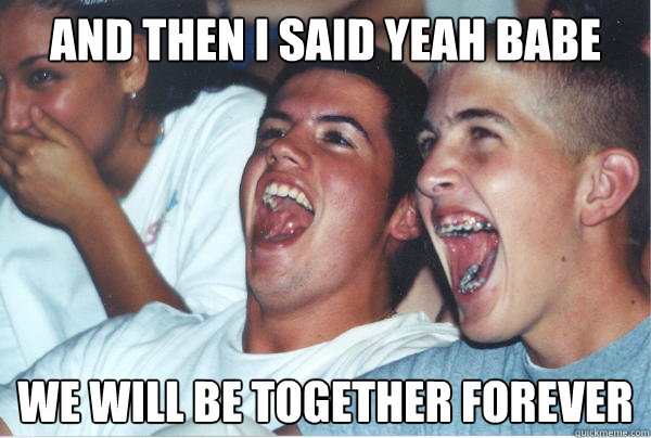 And then i said yeah babe We will be together forever   Immature High Schoolers