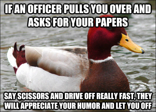 If an officer pulls you over and asks for your papers Say scissors and drive off really fast, they will appreciate your humor and let you off  Malicious Advice Mallard
