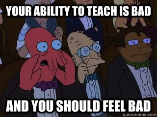 your ability to teach is bad and you should feel bad  Bad Zoidberg