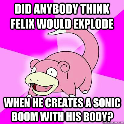 Did anybody think Felix would explode  When he creates a sonic boom with his body?  Slowpoke