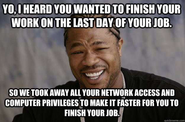 Yo, I heard you wanted to finish your work on the last day of your job. So we took away all your network access and computer privileges to make it faster for you to finish your job. - Yo, I heard you wanted to finish your work on the last day of your job. So we took away all your network access and computer privileges to make it faster for you to finish your job.  Xzibit meme