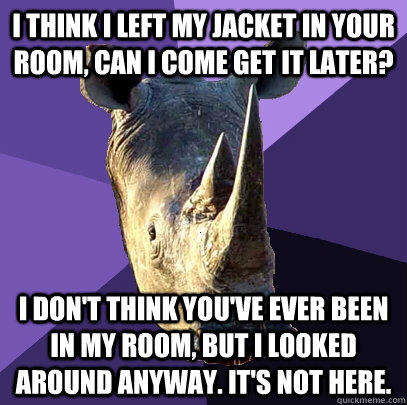 I think i left my jacket in your room, can I come get it later? I don't think you've ever been in my room, but I looked around anyway. It's not here. - I think i left my jacket in your room, can I come get it later? I don't think you've ever been in my room, but I looked around anyway. It's not here.  Sexually Oblivious Rhino