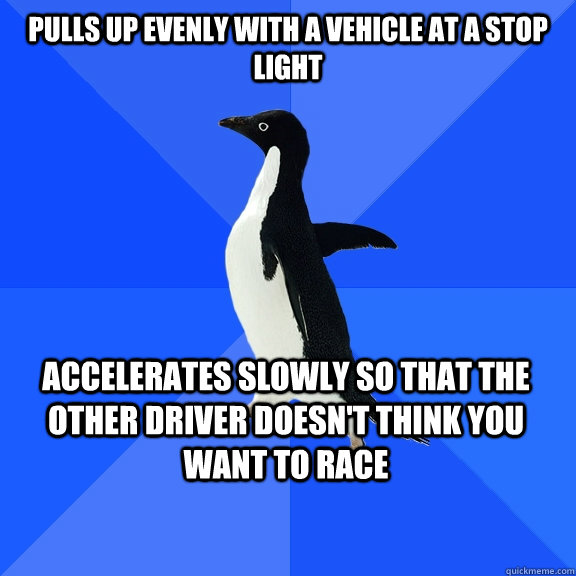 Pulls up evenly with a vehicle at a stop light accelerates slowly so that the other driver doesn't think you want to race  Socially Awkward Penguin