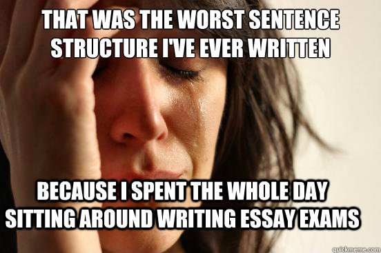 That was the worst sentence structure I've ever written because I spent the whole day sitting around writing essay exams  First World Problems