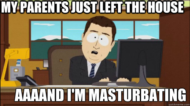 my parents just left the house     aaaand I'm masturbating   Annnd Its gone