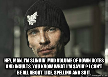  Hey, man, I'm slingin' mad volume of down votes and insults, you know what I'm sayin'? I can't be all about, like, spelling and shit. -  Hey, man, I'm slingin' mad volume of down votes and insults, you know what I'm sayin'? I can't be all about, like, spelling and shit.  Skinny Pete