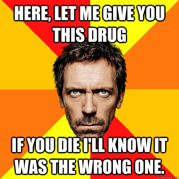 Here, let me give you this drug If you die I'll know it was the wrong one.  Diagnostic House