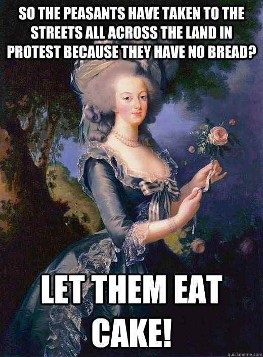 so the peasants have taken to the streets all across the land in protest because they have no bread? let them eat cake! - so the peasants have taken to the streets all across the land in protest because they have no bread? let them eat cake!  Marie Antoinette