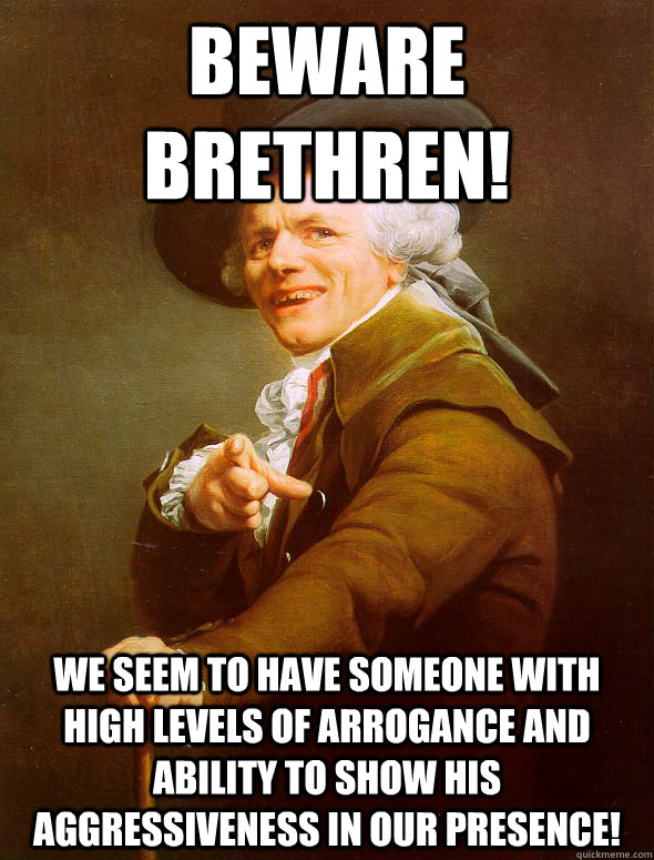 Beware Brethren! WE seem to have someone with high levels of arrogance and ability to show his aggressiveness in our presence!    - Beware Brethren! WE seem to have someone with high levels of arrogance and ability to show his aggressiveness in our presence!     Joseph Ducreux
