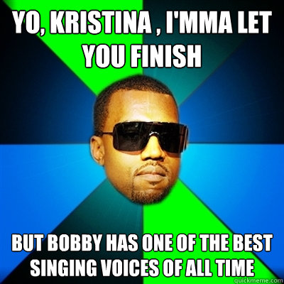 Yo, Kristina , I'mma let you finish But bobby has one of the best singing voices of all time  Interrupting Kanye