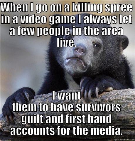 WHEN I GO ON A KILLING SPREE IN A VIDEO GAME I ALWAYS LET A FEW PEOPLE IN THE AREA LIVE. I WANT THEM TO HAVE SURVIVORS GUILT AND FIRST HAND ACCOUNTS FOR THE MEDIA. Confession Bear