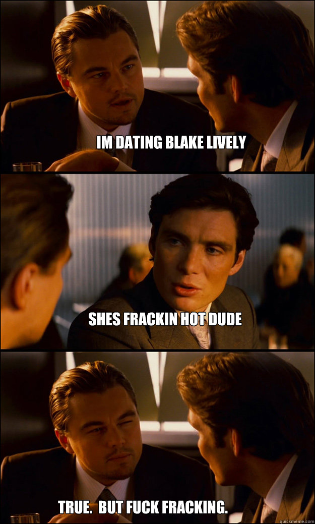 im dating blake lively
 shes frackin hot dude true.  but fuck fracking.
  Inception