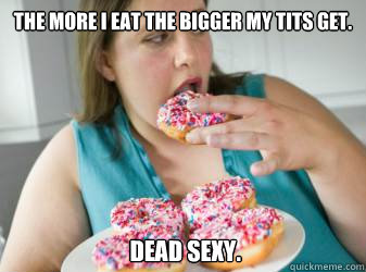 the more i eat the bigger my tits get. 
 dead sexy. - the more i eat the bigger my tits get. 
 dead sexy.  99 donuts