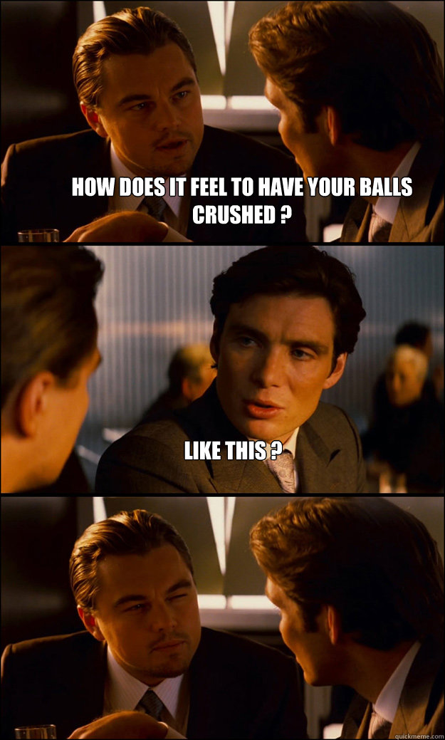 how does it feel to have your balls crushed ? like this ?   Inception