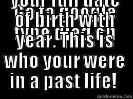 GO TO GOOGLE TYPE DIED ON _____ AND THEN YOUR FULL DATE OF BIRTH WITH YEAR. THIS IS WHO YOUR WERE IN A PAST LIFE!  Misc