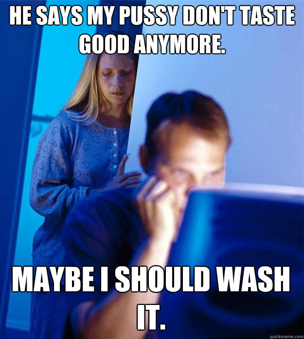 He says my pussy don't taste good anymore. Maybe I should wash it.  Redditors Wife