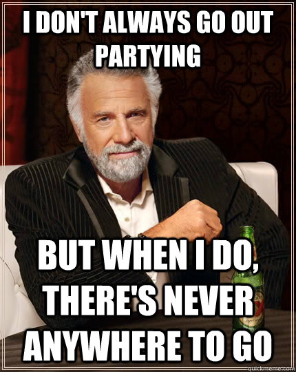 I don't always go out partying But when I do, there's never anywhere to go  The Most Interesting Man In The World