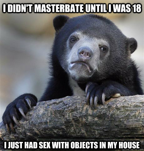 I didn't masterbate until I was 18 I just had sex with objects in my house  Confession Bear