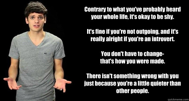 Contrary to what you've probably heard your whole life, it's okay to be shy.
It's fine if you're not outgoing, and it's really alright if you're an introvert.
You don't have to change-
that's how you were made.
There isn't something wrong with you just - Contrary to what you've probably heard your whole life, it's okay to be shy.
It's fine if you're not outgoing, and it's really alright if you're an introvert.
You don't have to change-
that's how you were made.
There isn't something wrong with you just Blimey Cow Meme