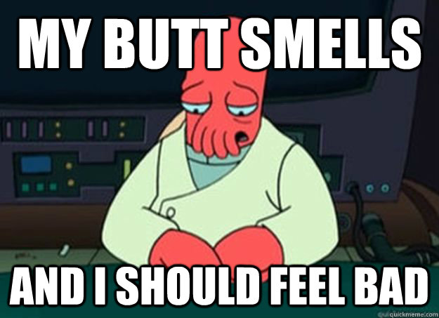 my butt smells and i should feel bad  I made someone sad and i should feel bad