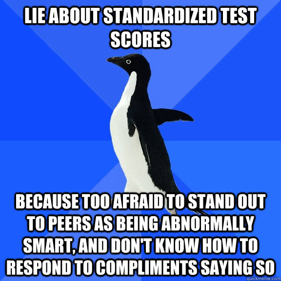 Lie about standardized test scores because too afraid to stand out to peers as being abnormally smart, and don't know how to respond to compliments saying so  Socially Awkward Penguin