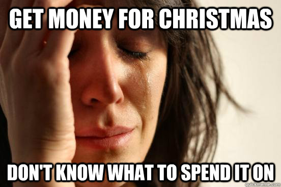 GET MONEY FOR CHRISTMAS Don't Know what to spend it on  First World Problems