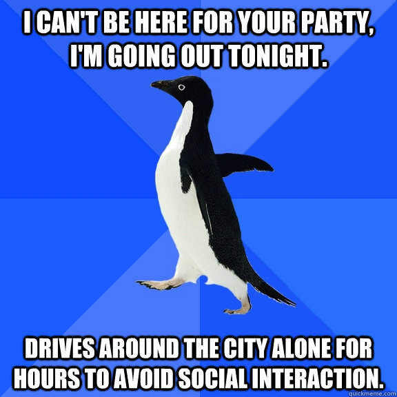 I can't be here for your party, I'm going out tonight. Drives around the city alone for hours to avoid social interaction.  - I can't be here for your party, I'm going out tonight. Drives around the city alone for hours to avoid social interaction.   Socially Awkward Penguin