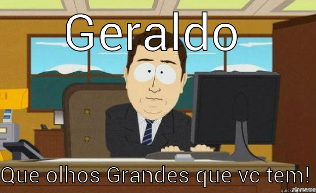 GERALDO QUE OLHOS GRANDES QUE VC TEM! aaaand its gone