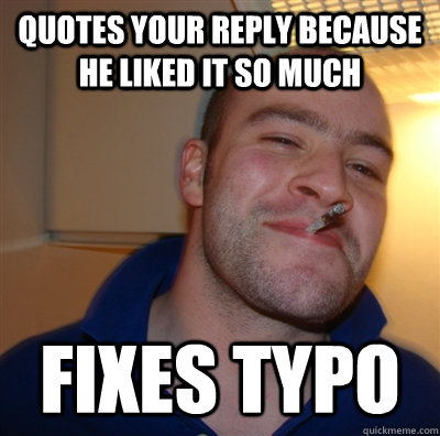 Quotes your reply because he liked it so much fixes typo  GoodGuyGreg