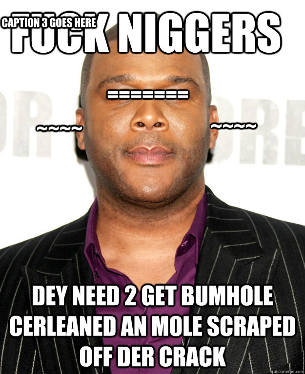 fuck niggers dey need 2 get bumhole cerleaned an mole scraped off der crack Caption 3 goes here ======= ~~~~ ~~~~ - fuck niggers dey need 2 get bumhole cerleaned an mole scraped off der crack Caption 3 goes here ======= ~~~~ ~~~~  Good Guy Tyler Perry