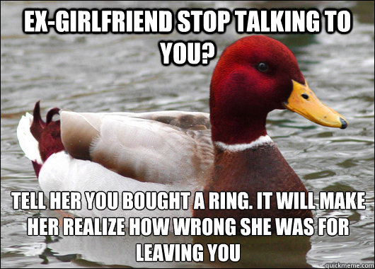 Ex-Girlfriend stop talking to you? Tell her you bought a ring. It will make her realize how wrong she was for leaving you  Malicious Advice Mallard