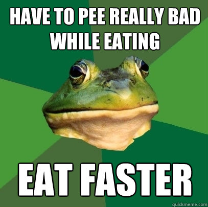 Have to pee really bad while eating Eat faster  Foul Bachelor Frog