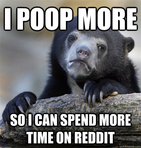 I poop more so i can spend more time on reddit  Confession