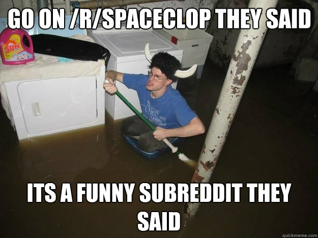 go on /r/spaceclop they said its a funny subreddit they said  Laundry viking