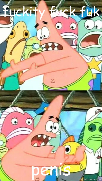 fuckity fuck fuk penis  Push it somewhere else Patrick
